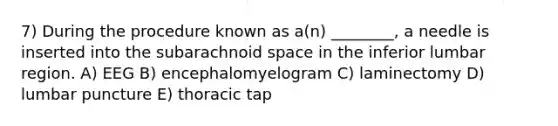 7) During the procedure known as a(n) ________, a needle is inserted into the subarachnoid space in the inferior lumbar region. A) EEG B) encephalomyelogram C) laminectomy D) lumbar puncture E) thoracic tap