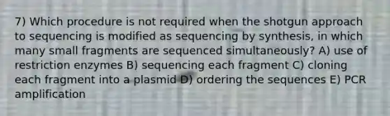 7) Which procedure is not required when the shotgun approach to sequencing is modified as sequencing by synthesis, in which many small fragments are sequenced simultaneously? A) use of restriction enzymes B) sequencing each fragment C) cloning each fragment into a plasmid D) ordering the sequences E) PCR amplification