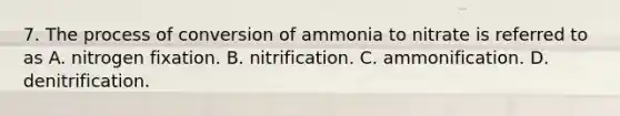 7. The process of conversion of ammonia to nitrate is referred to as A. nitrogen fixation. B. nitrification. C. ammonification. D. denitrification.