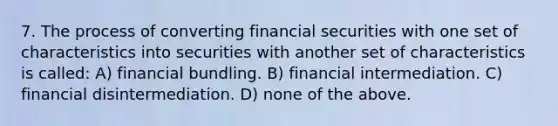 7. The process of converting financial securities with one set of characteristics into securities with another set of characteristics is called: A) financial bundling. B) financial intermediation. C) financial disintermediation. D) none of the above.