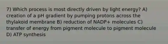 7) Which process is most directly driven by light energy? A) creation of a pH gradient by pumping protons across the thylakoid membrane B) reduction of NADP+ molecules C) transfer of energy from pigment molecule to pigment molecule D) ATP synthesis