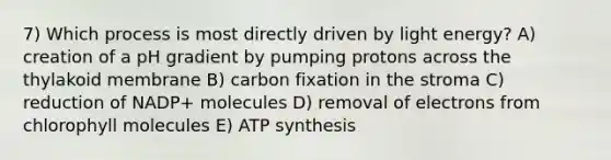 7) Which process is most directly driven by light energy? A) creation of a pH gradient by pumping protons across the thylakoid membrane B) carbon fixation in the stroma C) reduction of NADP+ molecules D) removal of electrons from chlorophyll molecules E) ATP synthesis