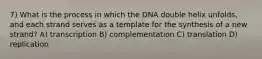 7) What is the process in which the DNA double helix unfolds, and each strand serves as a template for the synthesis of a new strand? A) transcription B) complementation C) translation D) replication