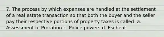 7. The process by which expenses are handled at the settlement of a real estate transaction so that both the buyer and the seller pay their respective portions of property taxes is called: a. Assessment b. Proration c. Police powers d. Escheat