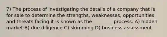 7) The process of investigating the details of a company that is for sale to determine the strengths, weaknesses, opportunities and threats facing it is known as the ________ process. A) hidden market B) due diligence C) skimming D) business assessment