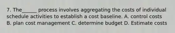 7. The______ process involves aggregating the costs of individual schedule activities to establish a cost baseline. A. control costs B. plan cost management C. determine budget D. Estimate costs