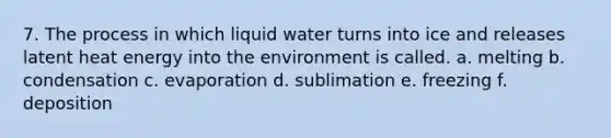 7. The process in which liquid water turns into ice and releases latent heat energy into the environment is called. a. melting b. condensation c. evaporation d. sublimation e. freezing f. deposition