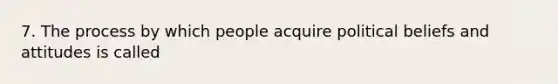 7. The process by which people acquire political beliefs and attitudes is called