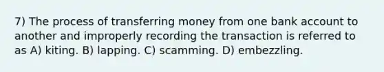 7) The process of transferring money from one bank account to another and improperly recording the transaction is referred to as A) kiting. B) lapping. C) scamming. D) embezzling.