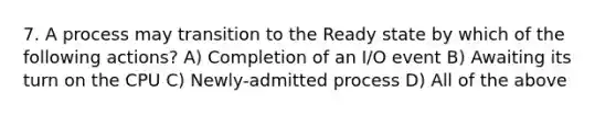 7. A process may transition to the Ready state by which of the following actions? A) Completion of an I/O event B) Awaiting its turn on the CPU C) Newly-admitted process D) All of the above