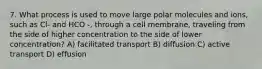 7. What process is used to move large polar molecules and ions, such as Cl- and HCO -, through a cell membrane, traveling from the side of higher concentration to the side of lower concentration? A) facilitated transport B) diffusion C) active transport D) effusion