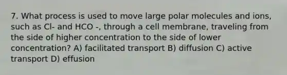 7. What process is used to move large polar molecules and ions, such as Cl- and HCO -, through a cell membrane, traveling from the side of higher concentration to the side of lower concentration? A) facilitated transport B) diffusion C) active transport D) effusion