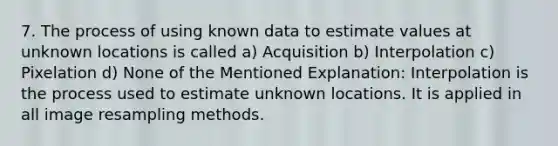 7. The process of using known data to estimate values at unknown locations is called a) Acquisition b) Interpolation c) Pixelation d) None of the Mentioned Explanation: Interpolation is the process used to estimate unknown locations. It is applied in all image resampling methods.