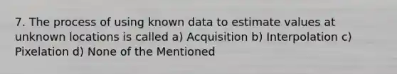 7. The process of using known data to estimate values at unknown locations is called a) Acquisition b) Interpolation c) Pixelation d) None of the Mentioned