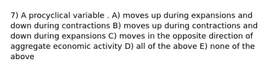 7) A procyclical variable . A) moves up during expansions and down during contractions B) moves up during contractions and down during expansions C) moves in the opposite direction of aggregate economic activity D) all of the above E) none of the above