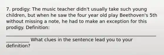 7. prodigy: The music teacher didn't usually take such young children, but when he saw the four year old play Beethoven's 5th without missing a note, he had to make an exception for this prodigy. Definition: ___________________________________________________________________________ What clues in the sentence lead you to your definition?
