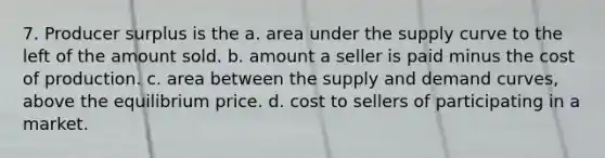 7. Producer surplus is the a. area under the supply curve to the left of the amount sold. b. amount a seller is paid minus the cost of production. c. area between the supply and demand curves, above the equilibrium price. d. cost to sellers of participating in a market.