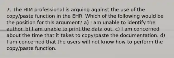 7. The HIM professional is arguing against the use of the copy/paste function in the EHR. Which of the following would be the position for this argument? a) I am unable to identify the author. b) I am unable to print the data out. c) I am concerned about the time that it takes to copy/paste the documentation. d) I am concerned that the users will not know how to perform the copy/paste function.