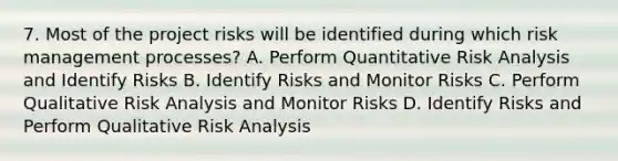 7. Most of the project risks will be identified during which risk management processes? A. Perform Quantitative Risk Analysis and Identify Risks B. Identify Risks and Monitor Risks C. Perform Qualitative Risk Analysis and Monitor Risks D. Identify Risks and Perform Qualitative Risk Analysis