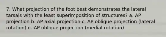 7. What projection of the foot best demonstrates the lateral tarsals with the least superimposition of structures? a. AP projection b. AP axial projection c. AP oblique projection (lateral rotation) d. AP oblique projection (medial rotation)