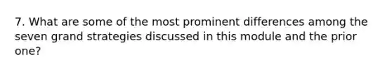 7. What are some of the most prominent differences among the seven grand strategies discussed in this module and the prior one?