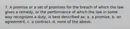 7. A promise or a set of promises for the breach of which the law gives a remedy, or the performance of which the law in some way recognizes a duty, is best described as: a. a promise. b. an agreement. c. a contract. d. none of the above.