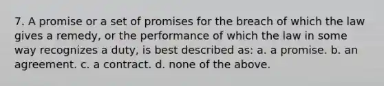 7. A promise or a set of promises for the breach of which the law gives a remedy, or the performance of which the law in some way recognizes a duty, is best described as: a. a promise. b. an agreement. c. a contract. d. none of the above.