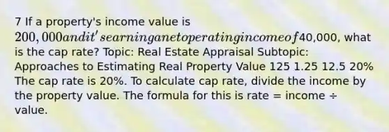 7 If a property's income value is 200,000 and it's earning a net operating income of40,000, what is the cap rate? Topic: Real Estate Appraisal Subtopic: Approaches to Estimating Real Property Value 125 1.25 12.5 20% The cap rate is 20%. To calculate cap rate, divide the income by the property value. The formula for this is rate = income ÷ value.