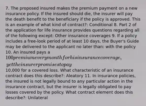 7. The proposed insured makes the premium payment on a new insurance policy. If the insured should die, the insurer will pay the death benefit to the beneficiary if the policy is approved. This is an example of what kind of contract?: Conditional 8. Part 2 of the application for life insurance provides questions regarding all of the following except: Other insurance coverages 9. If a policy includes a free-look period of at least 10 days, the Buyer's Guide may be delivered to the applicant no later than: with the policy 10. An insured pays a 100 premium every month for his insurance coverage, yet the insurer promises to pay10,000 for a covered loss. What characteristic of an insurance contract does this describe?: Aleatory 11. In insurance policies, the insured is not legally bound to any particular action in the insurance contract, but the insurer is legally obligated to pay losses covered by the policy. What contract element does this describe?: Unilateral