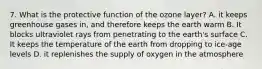 7. What is the protective function of the ozone layer? A. it keeps greenhouse gases in, and therefore keeps the earth warm B. It blocks ultraviolet rays from penetrating to the earth's surface C. It keeps the temperature of the earth from dropping to ice-age levels D. it replenishes the supply of oxygen in the atmosphere