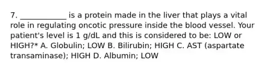 7. ____________ is a protein made in the liver that plays a vital role in regulating oncotic pressure inside the blood vessel. Your patient's level is 1 g/dL and this is considered to be: LOW or HIGH?* A. Globulin; LOW B. Bilirubin; HIGH C. AST (aspartate transaminase); HIGH D. Albumin; LOW