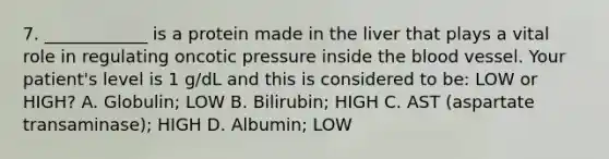 7. ____________ is a protein made in the liver that plays a vital role in regulating oncotic pressure inside the blood vessel. Your patient's level is 1 g/dL and this is considered to be: LOW or HIGH? A. Globulin; LOW B. Bilirubin; HIGH C. AST (aspartate transaminase); HIGH D. Albumin; LOW