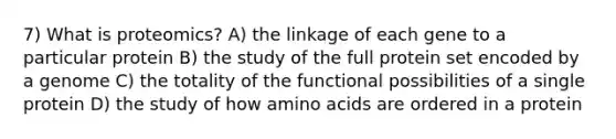 7) What is proteomics? A) the linkage of each gene to a particular protein B) the study of the full protein set encoded by a genome C) the totality of the functional possibilities of a single protein D) the study of how <a href='https://www.questionai.com/knowledge/k9gb720LCl-amino-acids' class='anchor-knowledge'>amino acids</a> are ordered in a protein