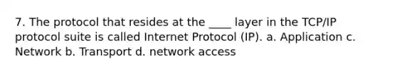 7. The protocol that resides at the ____ layer in the TCP/IP protocol suite is called Internet Protocol (IP). a. Application c. Network b. Transport d. network access