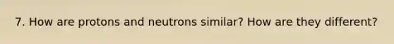 7. How are protons and neutrons similar? How are they different?