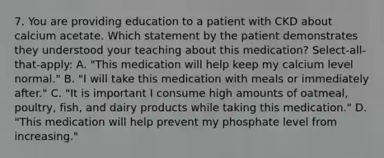 7. You are providing education to a patient with CKD about calcium acetate. Which statement by the patient demonstrates they understood your teaching about this medication? Select-all-that-apply: A. "This medication will help keep my calcium level normal." B. "I will take this medication with meals or immediately after." C. "It is important I consume high amounts of oatmeal, poultry, fish, and dairy products while taking this medication." D. "This medication will help prevent my phosphate level from increasing."