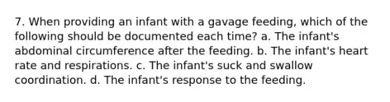 7. When providing an infant with a gavage feeding, which of the following should be documented each time? a. The infant's abdominal circumference after the feeding. b. The infant's heart rate and respirations. c. The infant's suck and swallow coordination. d. The infant's response to the feeding.