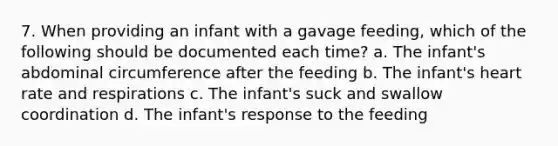 7. When providing an infant with a gavage feeding, which of the following should be documented each time? a. The infant's abdominal circumference after the feeding b. The infant's heart rate and respirations c. The infant's suck and swallow coordination d. The infant's response to the feeding