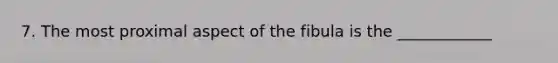 7. The most proximal aspect of the fibula is the ____________