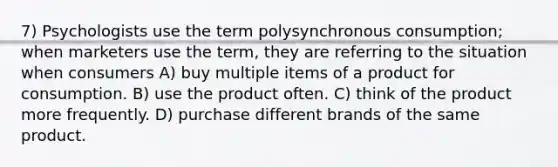 7) Psychologists use the term polysynchronous consumption; when marketers use the term, they are referring to the situation when consumers A) buy multiple items of a product for consumption. B) use the product often. C) think of the product more frequently. D) purchase different brands of the same product.