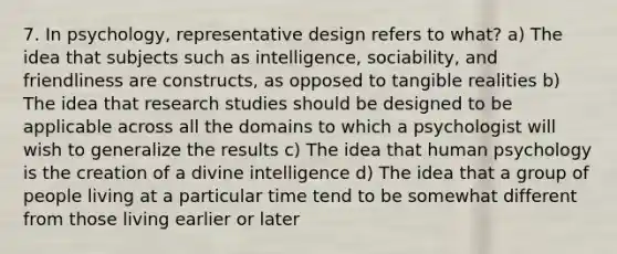 7. In psychology, representative design refers to what? a) The idea that subjects such as intelligence, sociability, and friendliness are constructs, as opposed to tangible realities b) The idea that research studies should be designed to be applicable across all the domains to which a psychologist will wish to generalize the results c) The idea that human psychology is the creation of a divine intelligence d) The idea that a group of people living at a particular time tend to be somewhat different from those living earlier or later