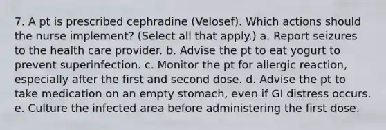 7. A pt is prescribed cephradine (Velosef). Which actions should the nurse implement? (Select all that apply.) a. Report seizures to the health care provider. b. Advise the pt to eat yogurt to prevent superinfection. c. Monitor the pt for allergic reaction, especially after the first and second dose. d. Advise the pt to take medication on an empty stomach, even if GI distress occurs. e. Culture the infected area before administering the first dose.