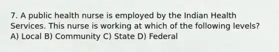 7. A public health nurse is employed by the Indian Health Services. This nurse is working at which of the following levels? A) Local B) Community C) State D) Federal