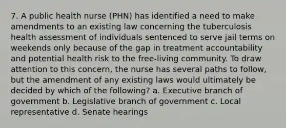 7. A public health nurse (PHN) has identified a need to make amendments to an existing law concerning the tuberculosis health assessment of individuals sentenced to serve jail terms on weekends only because of the gap in treatment accountability and potential health risk to the free-living community. To draw attention to this concern, the nurse has several paths to follow, but the amendment of any existing laws would ultimately be decided by which of the following? a. Executive branch of government b. Legislative branch of government c. Local representative d. Senate hearings