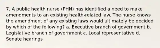 7. A public health nurse (PHN) has identified a need to make amendments to an existing health-related law. The nurse knows the amendment of any existing laws would ultimately be decided by which of the following? a. Executive branch of government b. Legislative branch of government c. Local representative d. Senate hearings