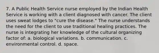 7. A Public Health Service nurse employed by the Indian Health Service is working with a client diagnosed with cancer. The client uses sweat lodges to "cure the disease." The nurse understands the need for the client to use traditional healing practices. The nurse is integrating her knowledge of the cultural organizing factor of: a. biological variations. b. communication. c. environmental control. d. space.