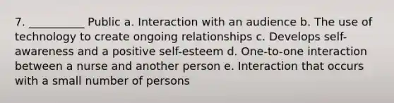 7. __________ Public a. Interaction with an audience b. The use of technology to create ongoing relationships c. Develops self-awareness and a positive self-esteem d. One-to-one interaction between a nurse and another person e. Interaction that occurs with a small number of persons