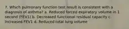 7. Which pulmonary function test result is consistent with a diagnosis of asthma? a. Reduced forced expiratory volume in 1 second (FEV1) b. Decreased functional residual capacity c. Increased FEV1 d. Reduced total lung volume