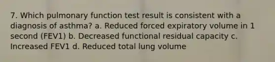 7. Which pulmonary function test result is consistent with a diagnosis of asthma? a. Reduced forced expiratory volume in 1 second (FEV1) b. Decreased functional residual capacity c. Increased FEV1 d. Reduced total lung volume