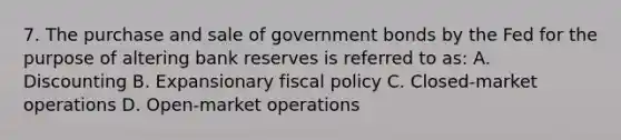 7. The purchase and sale of government bonds by the Fed for the purpose of altering bank reserves is referred to as: A. Discounting B. Expansionary fiscal policy C. Closed-market operations D. Open-market operations